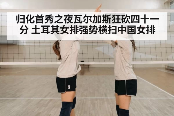 归化首秀之夜瓦尔加斯狂砍四十一分 土耳其女排强势横扫中国女排