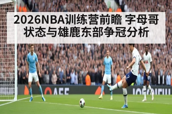 2026NBA训练营前瞻 字母哥状态与雄鹿东部争冠分析